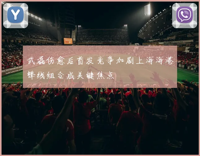 武磊伤愈后首发竞争加剧上海海港锋线组合成关键焦点