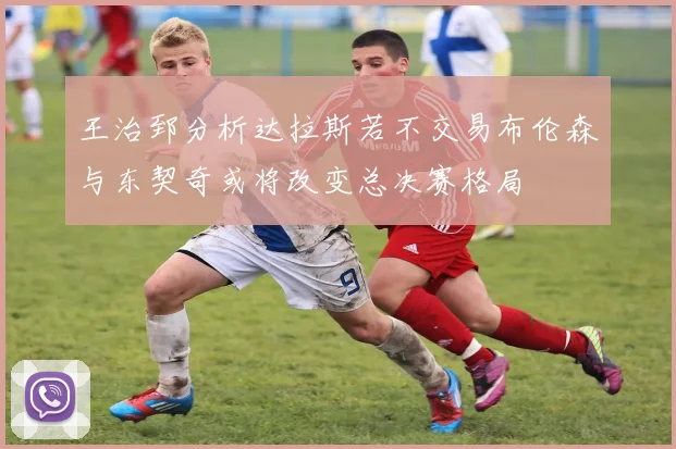 王治郅分析达拉斯若不交易布伦森与东契奇或将改变总决赛格局