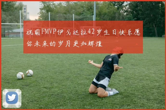 祝前FMVP伊戈达拉42岁生日快乐愿你未来的岁月更加辉煌