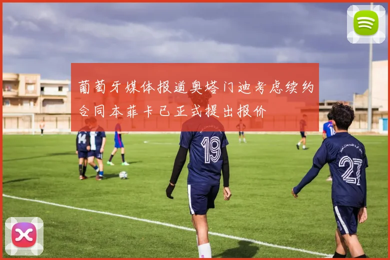 葡萄牙媒体报道奥塔门迪考虑续约合同本菲卡已正式提出报价