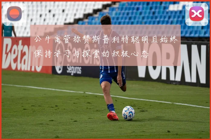 公牛高管称赞斯普利特聪明且始终保持学习与探索的积极心态