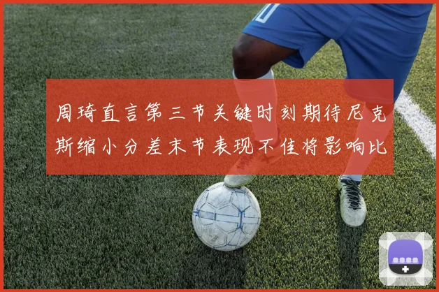 周琦直言第三节关键时刻期待尼克斯缩小分差末节表现不佳将影响比赛结果