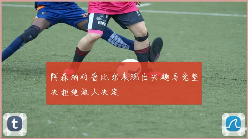 阿森纳对普比尔表现出兴趣马竞坚决拒绝放人决定