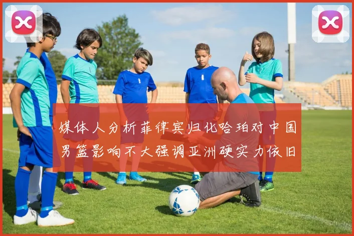 媒体人分析菲律宾归化哈珀对中国男篮影响不大强调亚洲硬实力依旧强劲