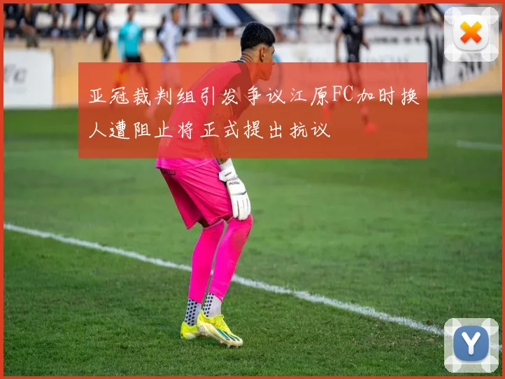 亚冠裁判组引发争议江原FC加时换人遭阻止将正式提出抗议