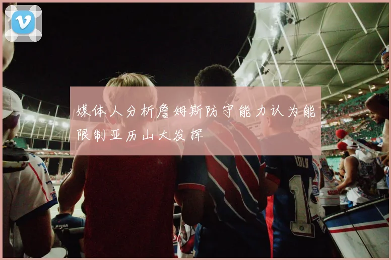 媒体人分析詹姆斯防守能力认为能限制亚历山大发挥
