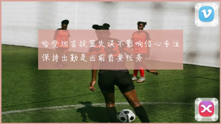 哈登坦言投篮失误不影响信心专注保持出勤是当前首要任务