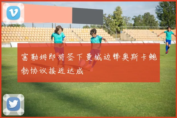 富勒姆即将签下曼城边锋奥斯卡鲍勃协议接近达成