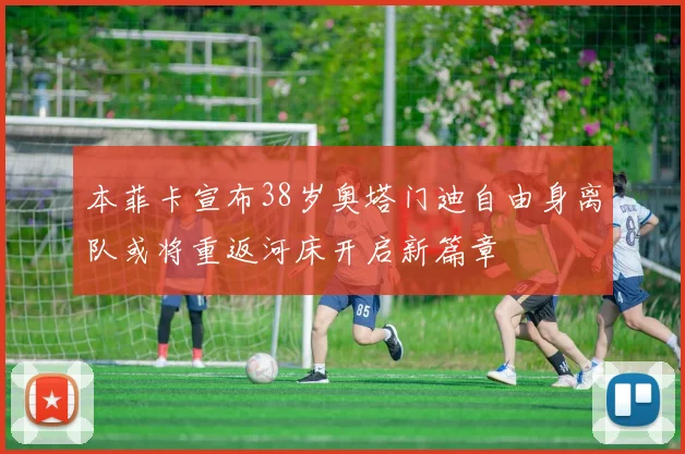 本菲卡宣布38岁奥塔门迪自由身离队或将重返河床开启新篇章