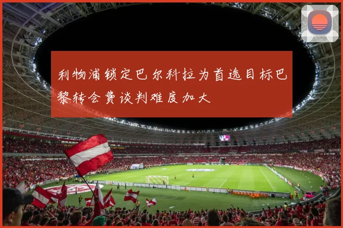 利物浦锁定巴尔科拉为首选目标巴黎转会费谈判难度加大