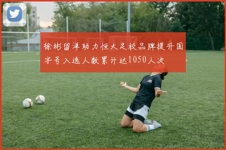 徐彬留洋助力恒大足校品牌提升国字号入选人数累计达1050人次