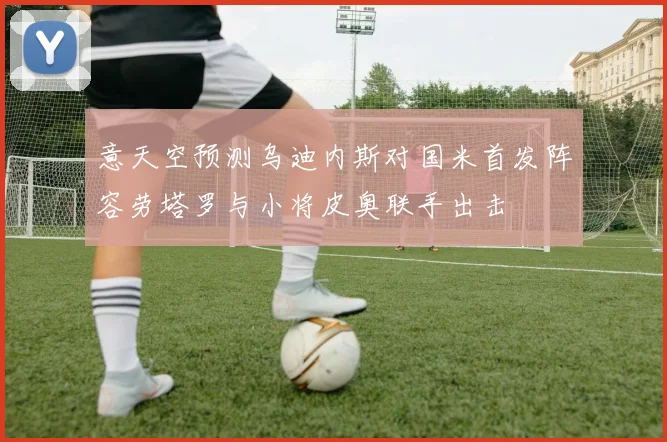 意天空预测乌迪内斯对国米首发阵容劳塔罗与小将皮奥联手出击