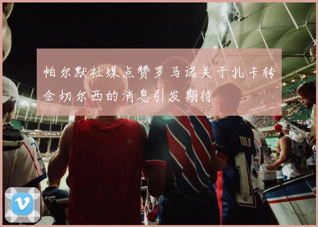 帕尔默社媒点赞罗马诺关于扎卡转会切尔西的消息引发期待