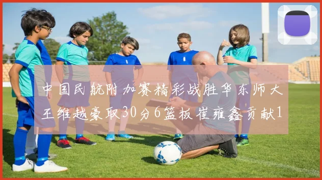 中国民航附加赛精彩战胜华东师大王维越豪取30分6篮板崔雍鑫贡献12分13篮板15助攻
