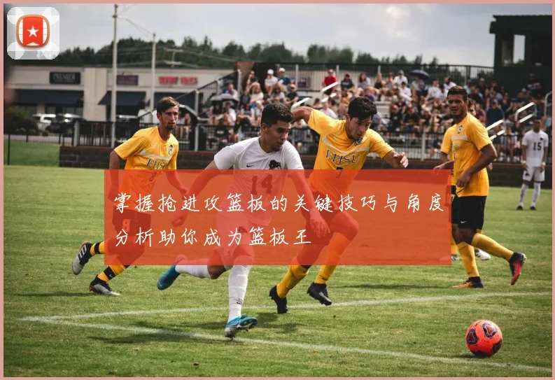 掌握抢进攻篮板的关键技巧与角度分析助你成为篮板王