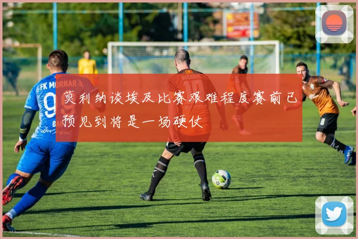 莫利纳谈埃及比赛艰难程度赛前已预见到将是一场硬仗