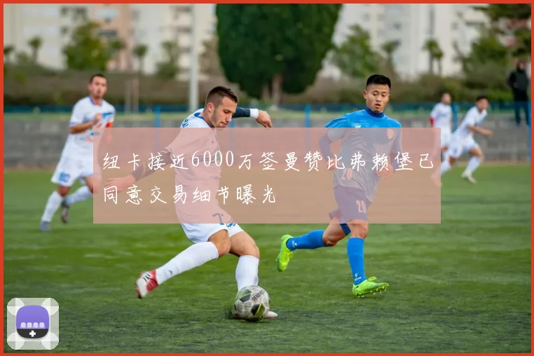 纽卡接近6000万签曼赞比弗赖堡已同意交易细节曝光