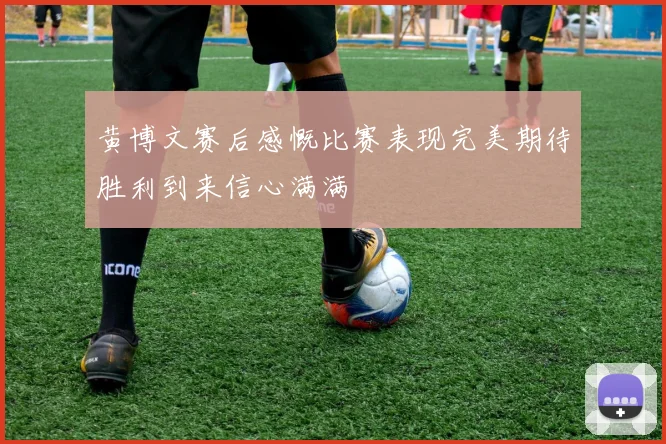 黄博文赛后感慨比赛表现完美期待胜利到来信心满满
