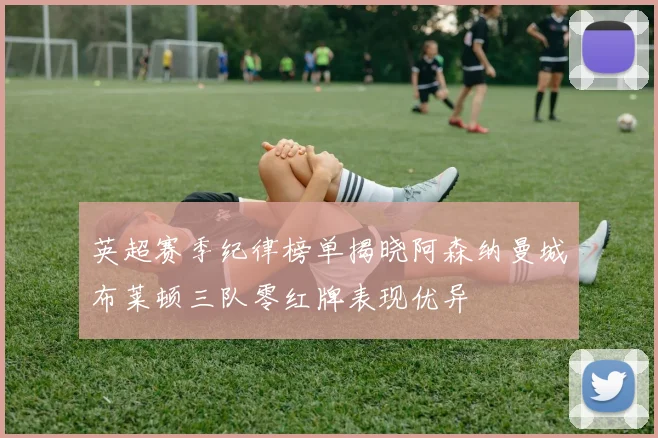 英超赛季纪律榜单揭晓阿森纳曼城布莱顿三队零红牌表现优异
