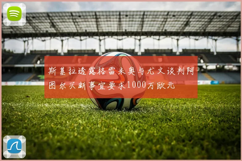 斯基拉透露格雷米奥与尤文谈判阿图尔买断事宜要求1000万欧元