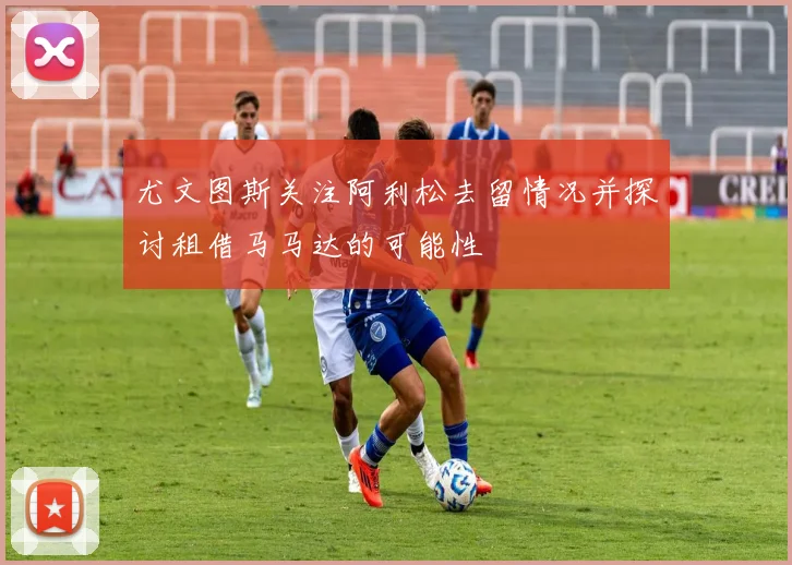 尤文图斯关注阿利松去留情况并探讨租借马马达的可能性