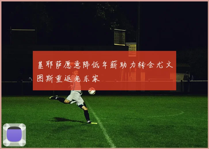基耶萨愿意降低年薪助力转会尤文图斯重返老东家