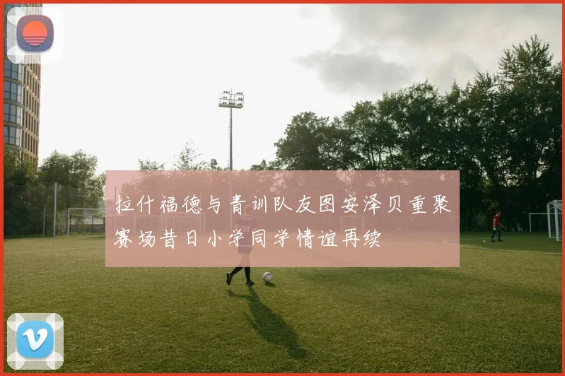 拉什福德与青训队友图安泽贝重聚赛场昔日小学同学情谊再续