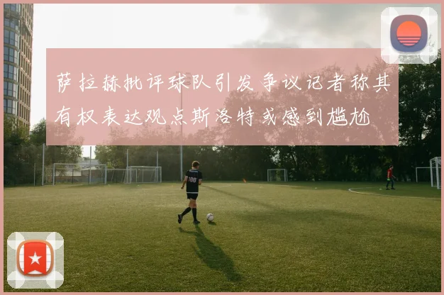 萨拉赫批评球队引发争议记者称其有权表达观点斯洛特或感到尴尬