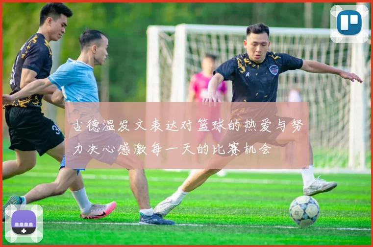 古德温发文表达对篮球的热爱与努力决心感激每一天的比赛机会