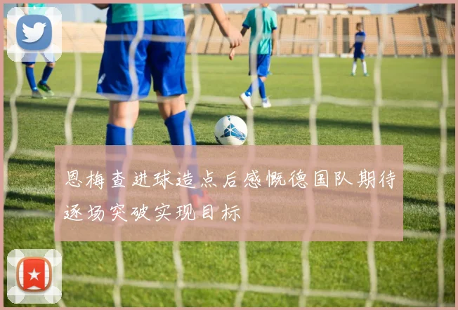 恩梅查进球造点后感慨德国队期待逐场突破实现目标