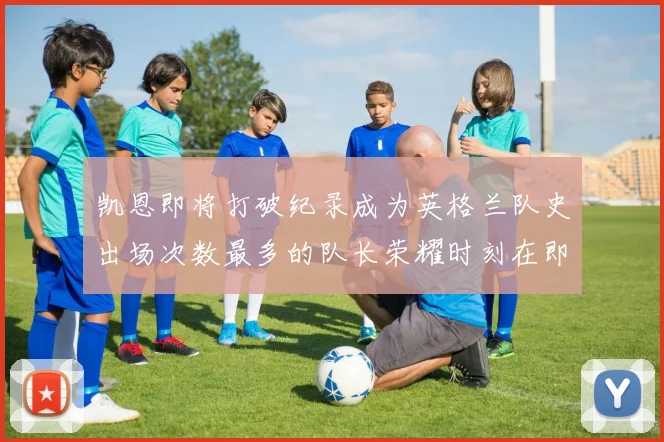 凯恩即将打破纪录成为英格兰队史出场次数最多的队长荣耀时刻在即