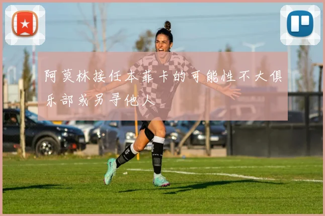 阿莫林接任本菲卡的可能性不大俱乐部或另寻他人