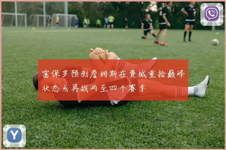 富保罗预测詹姆斯在费城重拾巅峰状态或再战两至四个赛季
